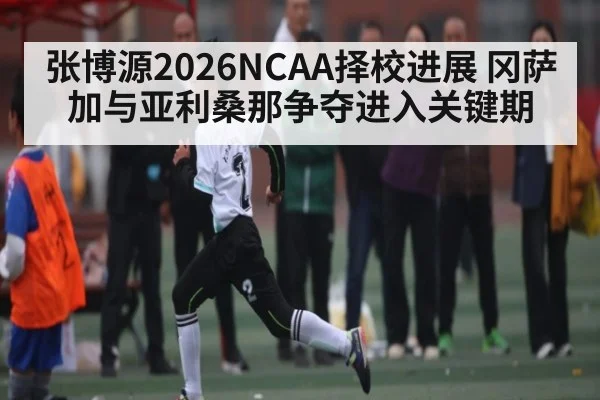 张博源2026NCAA择校进展 冈萨加与亚利桑那争夺进入关键期