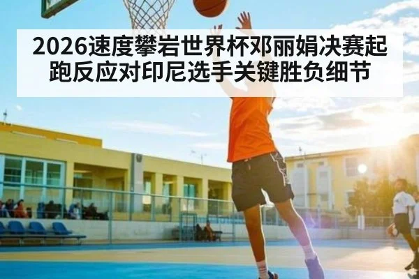 2026速度攀岩世界杯邓丽娟决赛起跑反应对印尼选手关键胜负细节