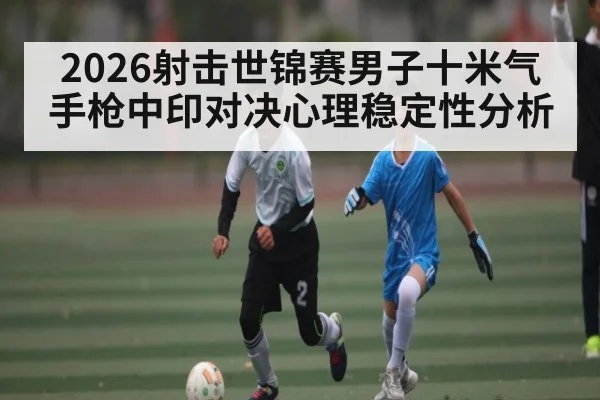 2026射击世锦赛男子十米气手枪中印对决心理稳定性分析