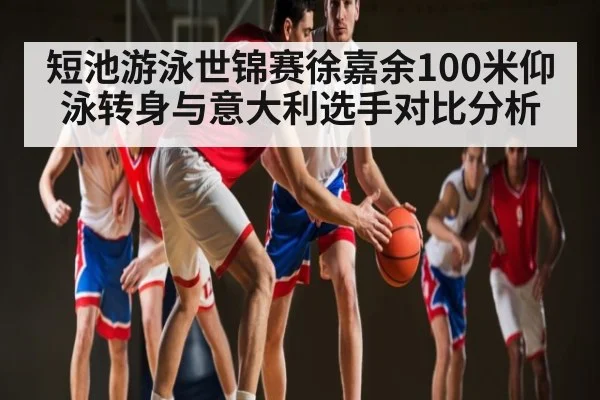 短池游泳世锦赛徐嘉余100米仰泳转身与意大利选手对比分析