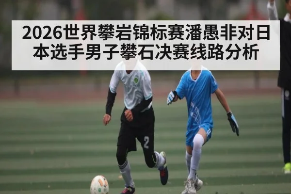2026世界攀岩锦标赛潘愚非对日本选手男子攀石决赛线路分析